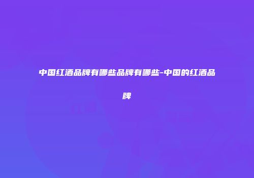 中国红酒品牌有哪些品牌有哪些-中国的红酒品牌