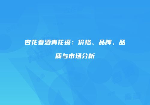 杏花春酒青花瓷：价格、品牌、品质与市场分析