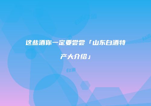 这些酒你一定要尝尝「山东白酒特产大介绍」