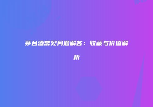 茅台酒常见问题解答：收藏与价值解析