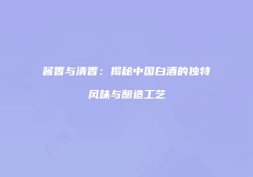 酱香与清香：揭秘中国白酒的独特风味与酿造工艺