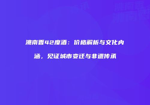 洮南香42度酒：价格解析与文化内涵，见证城市变迁与非遗传承