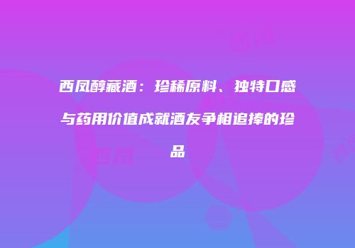 西凤醇藏酒：珍稀原料、独特口感与药用价值成就酒友争相追捧的珍品