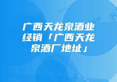 广西天龙泉酒业经销「广西天龙泉酒厂地址」