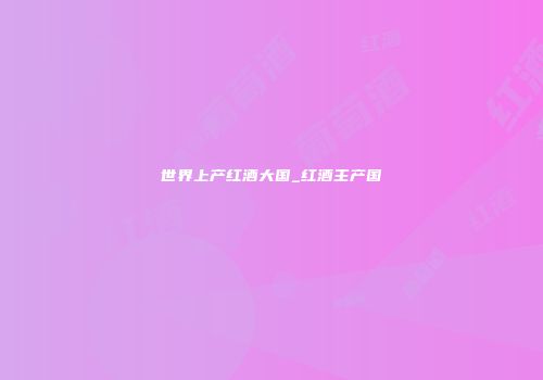世界上产红酒大国_红酒主产国