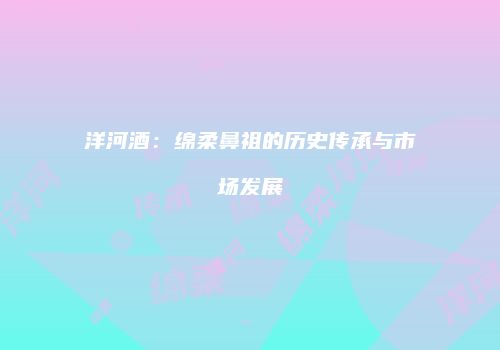 洋河酒：绵柔鼻祖的历史传承与市场发展