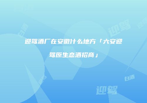 迎驾酒厂在安徽什么地方「六安迎驾原生态酒招商」