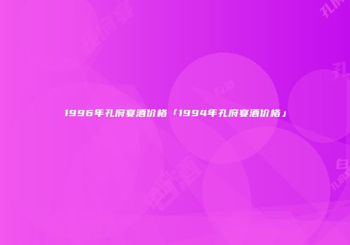 1996年孔府宴酒价格「1994年孔府宴酒价格」