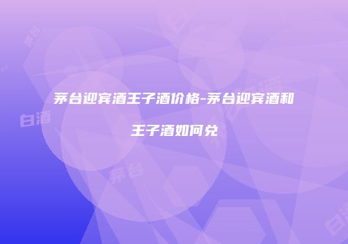 茅台迎宾酒王子酒价格-茅台迎宾酒和王子酒如何兑