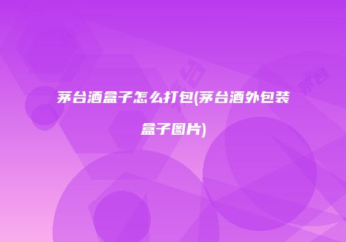 茅台酒盒子怎么打包(茅台酒外包装盒子图片)