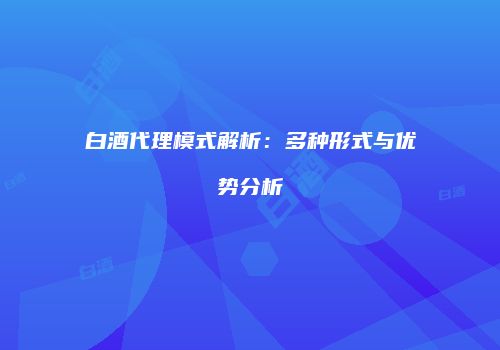 白酒代理模式解析：多种形式与优势分析