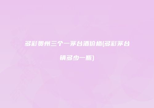 多彩贵州三个一茅台酒价格(多彩茅台镇多少一瓶)