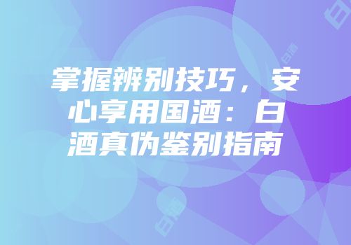 掌握辨别技巧，安心享用国酒：白酒真伪鉴别指南