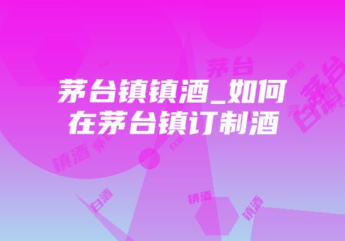 茅台镇镇酒_如何在茅台镇订制酒
