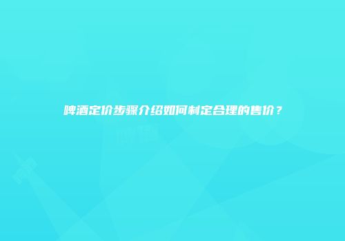 啤酒定价步骤介绍如何制定合理的售价？