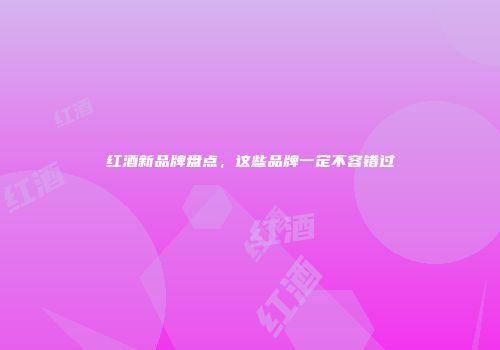 红酒新品牌盘点，这些品牌一定不容错过