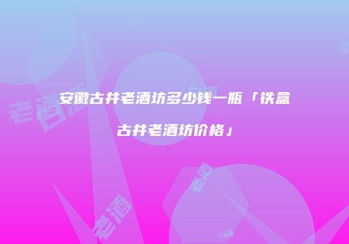 安徽古井老酒坊多少钱一瓶「铁盒古井老酒坊价格」