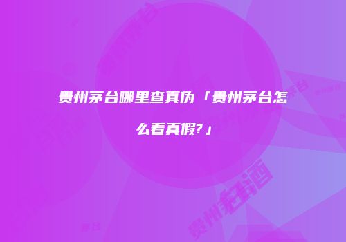 贵州茅台哪里查真伪「贵州茅台怎么看真假?」