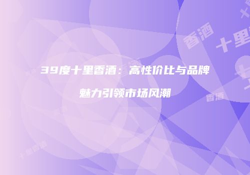 39度十里香酒：高性价比与品牌魅力引领市场风潮