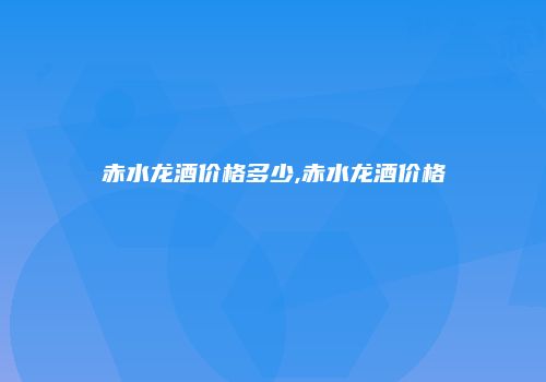 赤水龙酒价格多少,赤水龙酒价格