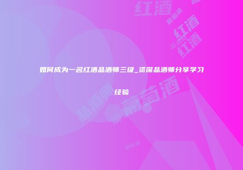 如何成为一名红酒品酒师三级_资深品酒师分享学习经验