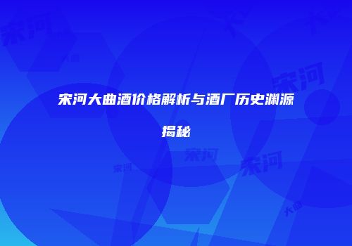 宋河大曲酒价格解析与酒厂历史渊源揭秘