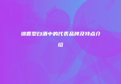 绵香型白酒中的代表品牌及特点介绍