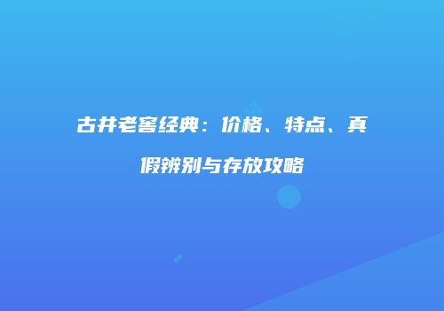 古井老窖经典：价格、特点、真假辨别与存放攻略