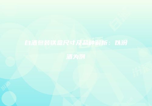 白酒包装铁盒尺寸及品种解析：以汾酒为例