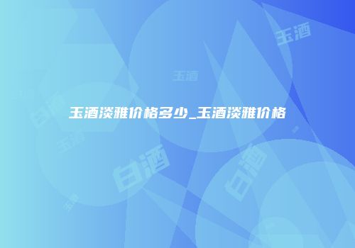 玉酒淡雅价格多少_玉酒淡雅价格