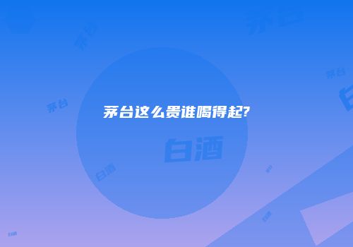 茅台这么贵谁喝得起?
