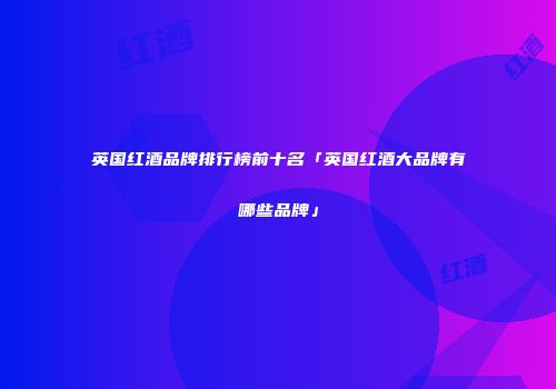 英国红酒品牌排行榜前十名「英国红酒大品牌有哪些品牌」