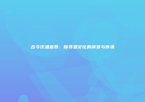 古今饮酒差异：探寻酒文化的演变与传承