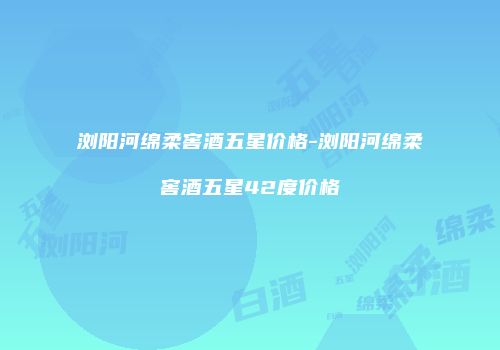 浏阳河绵柔窖酒五星价格-浏阳河绵柔窖酒五星42度价格
