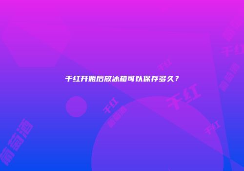 干红开瓶后放冰箱可以保存多久？