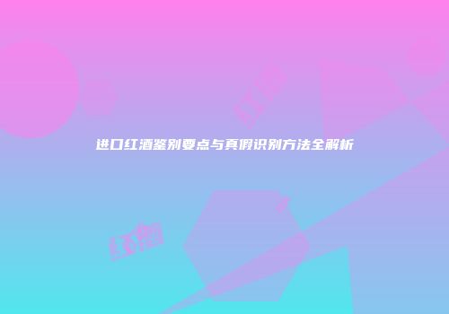 进口红酒鉴别要点与真假识别方法全解析