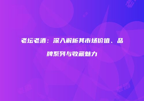 老坛老酒：深入解析其市场价值、品牌系列与收藏魅力