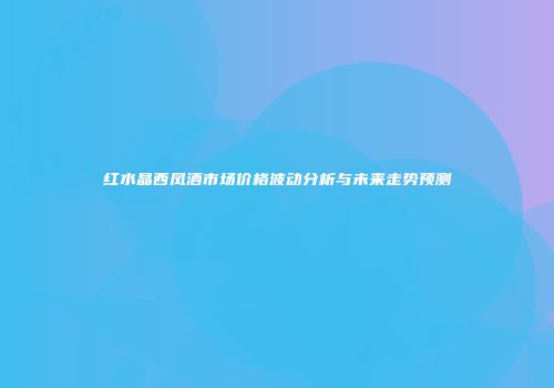 红水晶西凤酒市场价格波动分析与未来走势预测