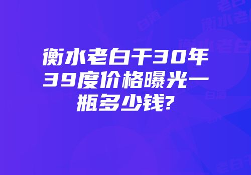 衡水老白干30年39度价格曝光一瓶多少钱?