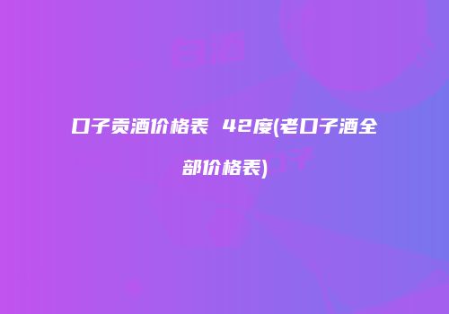 口子贡酒价格表 42度(老口子酒全部价格表)