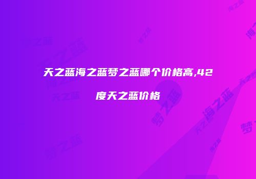 天之蓝海之蓝梦之蓝哪个价格高,42度天之蓝价格