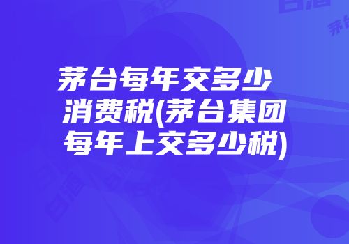 茅台每年交多少 消费税(茅台集团每年上交多少税)