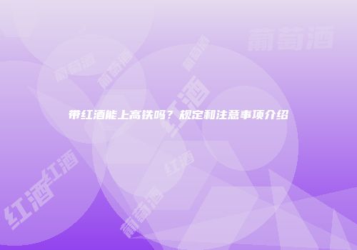 带红酒能上高铁吗？规定和注意事项介绍