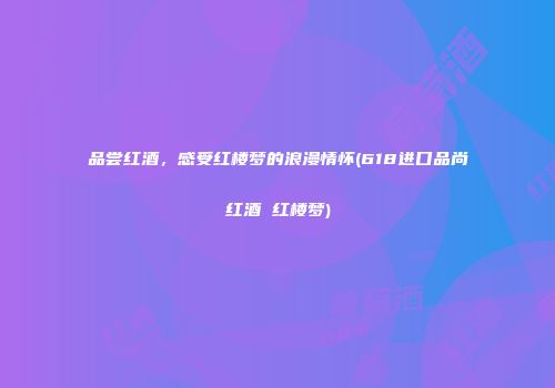 品尝红酒，感受红楼梦的浪漫情怀(618进口品尚红酒 红楼梦)