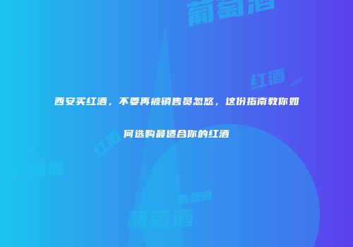 西安买红酒，不要再被销售员忽悠，这份指南教你如何选购最适合你的红酒