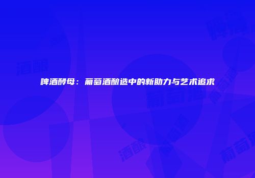 啤酒酵母：葡萄酒酿造中的新助力与艺术追求