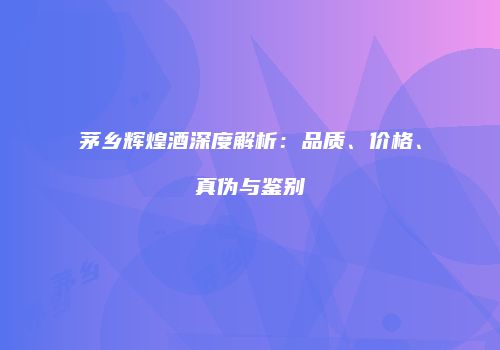 茅乡辉煌酒深度解析：品质、价格、真伪与鉴别