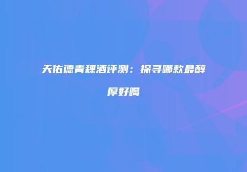 天佑德青稞酒评测：探寻哪款最醇厚好喝
