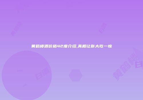 黄鹤楼酒价格42度介绍,真相让你大吃一惊