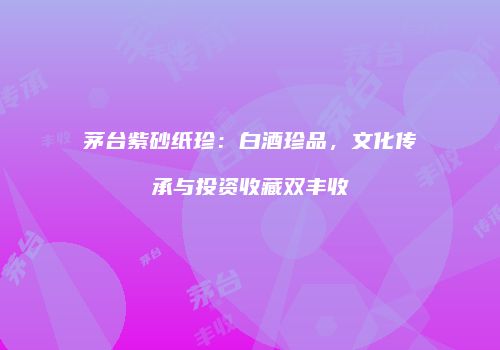 茅台紫砂纸珍：白酒珍品，文化传承与投资收藏双丰收